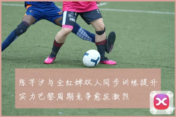 陈芋汐与全红婵双人同步训练提升实力巴黎周期竞争愈发激烈
