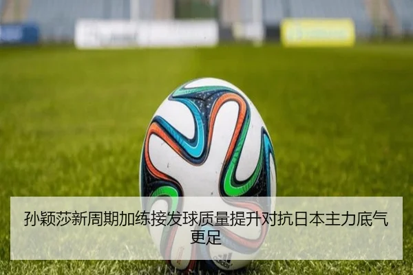 孙颖莎新周期加练接发球质量提升对抗日本主力底气更足